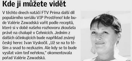 Kde ji můžete vidět V těchto dnech natáčí FTV Prima další díl populárního seriálu VIP Prostřeno! kde bude Valérie Zawadská vařit podle receptů, které si v době našeho rozhovoru zkoušela právě na chalupě v Cehnicích. Jedním z dalších účinkujících bude například známý český herec Ivan Vyskočil. „Už se na to těším a snad to nezkazím. Ale kdy se to bude vysílat vám teď neřeknu,“ okomentovala pořad Valérie Zawadská.
